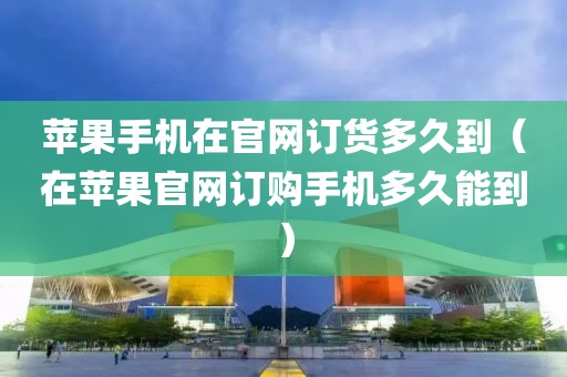 苹果手机在官网订货多久到（在苹果官网订购手机多久能到）